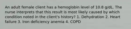 An adult female client has a hemoglobin level of 10.8 g/dL. The nurse interprets that this result is most likely caused by which condition noted in the client's history? 1. Dehydration 2. Heart failure 3. Iron deficiency anemia 4. COPD