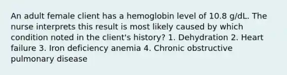 An adult female client has a hemoglobin level of 10.8 g/dL. The nurse interprets this result is most likely caused by which condition noted in the client's history? 1. Dehydration 2. Heart failure 3. Iron deficiency anemia 4. Chronic obstructive pulmonary disease