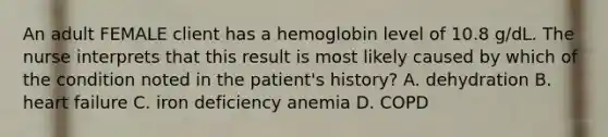 An adult FEMALE client has a hemoglobin level of 10.8 g/dL. The nurse interprets that this result is most likely caused by which of the condition noted in the patient's history? A. dehydration B. heart failure C. iron deficiency anemia D. COPD