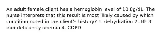 An adult female client has a hemoglobin level of 10.8g/dL. The nurse interprets that this result is most likely caused by which condition noted in the client's history? 1. dehydration 2. HF 3. iron deficiency anemia 4. COPD