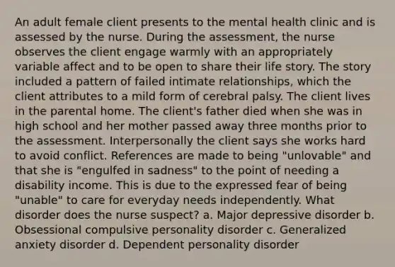 An adult female client presents to the mental health clinic and is assessed by the nurse. During the assessment, the nurse observes the client engage warmly with an appropriately variable affect and to be open to share their life story. The story included a pattern of failed intimate relationships, which the client attributes to a mild form of cerebral palsy. The client lives in the parental home. The client's father died when she was in high school and her mother passed away three months prior to the assessment. Interpersonally the client says she works hard to avoid conflict. References are made to being "unlovable" and that she is "engulfed in sadness" to the point of needing a disability income. This is due to the expressed fear of being "unable" to care for everyday needs independently. What disorder does the nurse suspect? a. Major depressive disorder b. Obsessional compulsive personality disorder c. Generalized anxiety disorder d. Dependent personality disorder