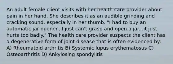 An adult female client visits with her health care provider about pain in her hand. She describes it as an audible grinding and cracking sound, especially in her thumb. "I had to buy an automatic jar opener...I just can't grasp and open a jar...it just hurts too badly." The health care provider suspects the client has a degenerative form of joint disease that is often evidenced by: A) Rheumatoid arthritis B) Systemic lupus erythematosus C) Osteoarthritis D) Ankylosing spondylitis