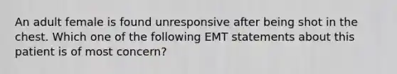 An adult female is found unresponsive after being shot in the chest. Which one of the following EMT statements about this patient is of most concern?