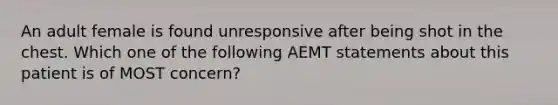 An adult female is found unresponsive after being shot in the chest. Which one of the following AEMT statements about this patient is of MOST concern?