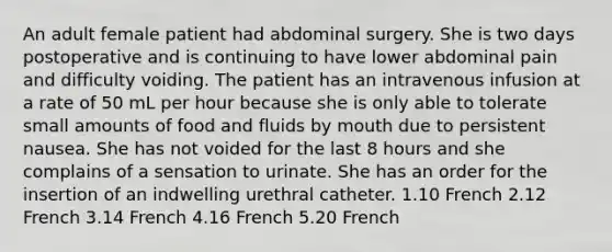 An adult female patient had abdominal surgery. She is two days postoperative and is continuing to have lower abdominal pain and difficulty voiding. The patient has an intravenous infusion at a rate of 50 mL per hour because she is only able to tolerate small amounts of food and fluids by mouth due to persistent nausea. She has not voided for the last 8 hours and she complains of a sensation to urinate. She has an order for the insertion of an indwelling urethral catheter. 1.10 French 2.12 French 3.14 French 4.16 French 5.20 French