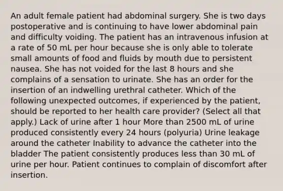 An adult female patient had abdominal surgery. She is two days postoperative and is continuing to have lower abdominal pain and difficulty voiding. The patient has an intravenous infusion at a rate of 50 mL per hour because she is only able to tolerate small amounts of food and fluids by mouth due to persistent nausea. She has not voided for the last 8 hours and she complains of a sensation to urinate. She has an order for the insertion of an indwelling urethral catheter. Which of the following unexpected outcomes, if experienced by the patient, should be reported to her health care provider? (Select all that apply.) Lack of urine after 1 hour <a href='https://www.questionai.com/knowledge/keWHlEPx42-more-than' class='anchor-knowledge'>more than</a> 2500 mL of urine produced consistently every 24 hours (polyuria) Urine leakage around the catheter Inability to advance the catheter into the bladder The patient consistently produces <a href='https://www.questionai.com/knowledge/k7BtlYpAMX-less-than' class='anchor-knowledge'>less than</a> 30 mL of urine per hour. Patient continues to complain of discomfort after insertion.