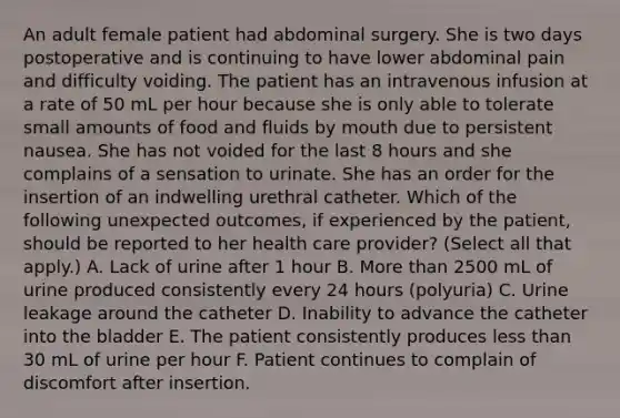 An adult female patient had abdominal surgery. She is two days postoperative and is continuing to have lower abdominal pain and difficulty voiding. The patient has an intravenous infusion at a rate of 50 mL per hour because she is only able to tolerate small amounts of food and fluids by mouth due to persistent nausea. She has not voided for the last 8 hours and she complains of a sensation to urinate. She has an order for the insertion of an indwelling urethral catheter. Which of the following unexpected outcomes, if experienced by the patient, should be reported to her health care provider? (Select all that apply.) A. Lack of urine after 1 hour B. More than 2500 mL of urine produced consistently every 24 hours (polyuria) C. Urine leakage around the catheter D. Inability to advance the catheter into the bladder E. The patient consistently produces less than 30 mL of urine per hour F. Patient continues to complain of discomfort after insertion.