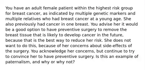 You have an adult female patient within the highest risk group for breast cancer, as indicated by multiple genetic markers and multiple relatives who had breast cancer at a young age. She also previously had cancer in one breast. You advise her it would be a good option to have preventive surgery to remove the breast tissue that is likely to develop cancer in the future, because that is the best way to reduce her risk. She does not want to do this, because of her concerns about side-effects of the surgery. You acknowledge her concerns, but continue to try to convince her to have preventive surgery. Is this an example of paternalism, and why or why not?