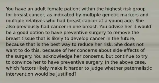 You have an adult female patient within the highest risk group for breast cancer, as indicated by multiple genetic markers and multiple relatives who had breast cancer at a young age. She also previously had cancer in one breast. You advise her it would be a good option to have preventive surgery to remove the breast tissue that is likely to develop cancer in the future, because that is the best way to reduce her risk. She does not want to do this, because of her concerns about side-effects of the surgery. You acknowledge her concerns, but continue to try to convince her to have preventive surgery. In the above case, which factors likely make it harder to judge whether paternalistic intervention would be justified?