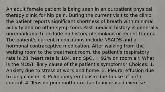 An adult female patient is being seen in an outpatient physical therapy clinic for hip pain. During the current visit to the clinic, the patient reports significant shortness of breath with minimal activity and no other symp toms Past medical history is generally unremarkable to include no history of smoking or recent trauma. The patient's current medications include NSAIDS and a hormonal contraceptive medication. After walking from the waiting room to the treatment room, the patient's respiratory rate is 28, heart rate is 184, and SpO, = 92% on room air. What is the MOST likely cause of the patient's symptoms? Choices: 1. Anxiety due to stress at work and home. 2. Pleural effusion due to lung cancer. 3. Pulmonary embolism due to use of birth control. 4. Tension pneumothorax due to increased exercise.