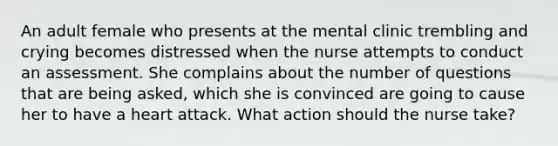 An adult female who presents at the mental clinic trembling and crying becomes distressed when the nurse attempts to conduct an assessment. She complains about the number of questions that are being asked, which she is convinced are going to cause her to have a heart attack. What action should the nurse take?