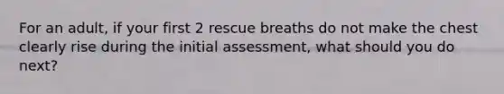 For an adult, if your first 2 rescue breaths do not make the chest clearly rise during the initial assessment, what should you do next?