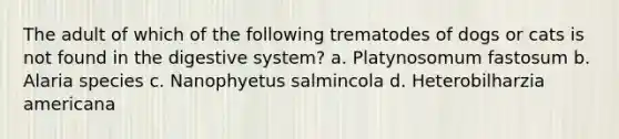 The adult of which of the following trematodes of dogs or cats is not found in the digestive system? a. Platynosomum fastosum b. Alaria species c. Nanophyetus salmincola d. Heterobilharzia americana