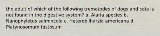 the adult of which of the following trematodes of dogs and cats is not found in the digestive system? a. Alaria species b. Nanophyletus salmincola c. Heterobilharzia americana d. Platynosomum fastosum