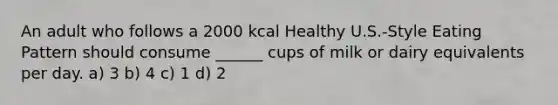 An adult who follows a 2000 kcal Healthy U.S.-Style Eating Pattern should consume ______ cups of milk or dairy equivalents per day. a) 3 b) 4 c) 1 d) 2