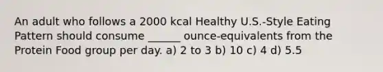 An adult who follows a 2000 kcal Healthy U.S.-Style Eating Pattern should consume ______ ounce-equivalents from the Protein Food group per day. a) 2 to 3 b) 10 c) 4 d) 5.5