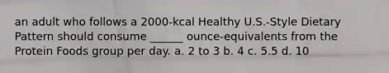 an adult who follows a 2000-kcal Healthy U.S.-Style Dietary Pattern should consume ______ ounce-equivalents from the Protein Foods group per day. a. 2 to 3 b. 4 c. 5.5 d. 10