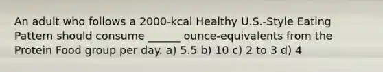 An adult who follows a 2000-kcal Healthy U.S.-Style Eating Pattern should consume ______ ounce-equivalents from the Protein Food group per day. a) 5.5 b) 10 c) 2 to 3 d) 4