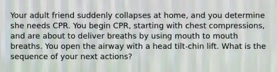 Your adult friend suddenly collapses at home, and you determine she needs CPR. You begin CPR, starting with chest compressions, and are about to deliver breaths by using mouth to mouth breaths. You open the airway with a head tilt-chin lift. What is the sequence of your next actions?