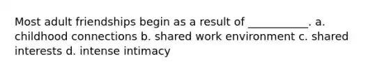 Most adult friendships begin as a result of ___________. a. childhood connections b. shared work environment c. shared interests d. intense intimacy