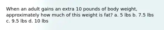 When an adult gains an extra 10 pounds of body weight, approximately how much of this weight is fat? a. 5 lbs b. 7.5 lbs c. 9.5 lbs d. 10 lbs