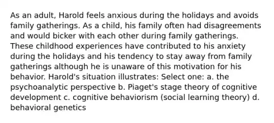 As an adult, Harold feels anxious during the holidays and avoids family gatherings. As a child, his family often had disagreements and would bicker with each other during family gatherings. These childhood experiences have contributed to his anxiety during the holidays and his tendency to stay away from family gatherings although he is unaware of this motivation for his behavior. Harold's situation illustrates: Select one: a. the psychoanalytic perspective b. Piaget's stage theory of cognitive development c. cognitive behaviorism (<a href='https://www.questionai.com/knowledge/kjLM2r9cAG-social-learning-theory' class='anchor-knowledge'>social learning theory</a>) d. behavioral genetics