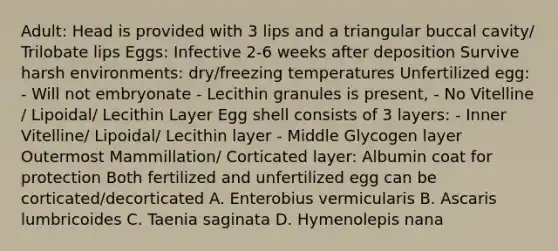 Adult: Head is provided with 3 lips and a triangular buccal cavity/ Trilobate lips Eggs: Infective 2-6 weeks after deposition Survive harsh environments: dry/freezing temperatures Unfertilized egg: - Will not embryonate - Lecithin granules is present, - No Vitelline / Lipoidal/ Lecithin Layer Egg shell consists of 3 layers: - Inner Vitelline/ Lipoidal/ Lecithin layer - Middle Glycogen layer Outermost Mammillation/ Corticated layer: Albumin coat for protection Both fertilized and unfertilized egg can be corticated/decorticated A. Enterobius vermicularis B. Ascaris lumbricoides C. Taenia saginata D. Hymenolepis nana