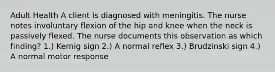 Adult Health A client is diagnosed with meningitis. The nurse notes involuntary flexion of the hip and knee when the neck is passively flexed. The nurse documents this observation as which finding? 1.) Kernig sign 2.) A normal reflex 3.) Brudzinski sign 4.) A normal motor response