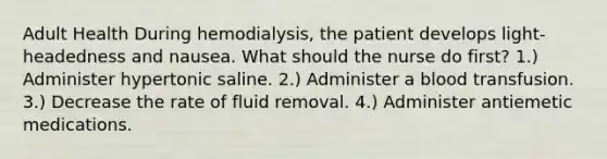 Adult Health During hemodialysis, the patient develops light-headedness and nausea. What should the nurse do first? 1.) Administer hypertonic saline. 2.) Administer a blood transfusion. 3.) Decrease the rate of fluid removal. 4.) Administer antiemetic medications.