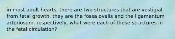 in most adult hearts, there are two structures that are vestigial from fetal growth. they are the fossa ovalis and the ligamentum arteriosum. respectively, what were each of these structures in the fetal circulation?