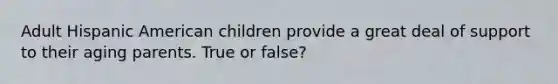 Adult Hispanic American children provide a great deal of support to their aging parents. True or false?