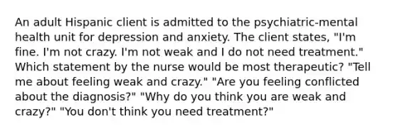 An adult Hispanic client is admitted to the psychiatric-mental health unit for depression and anxiety. The client states, "I'm fine. I'm not crazy. I'm not weak and I do not need treatment." Which statement by the nurse would be most therapeutic? "Tell me about feeling weak and crazy." "Are you feeling conflicted about the diagnosis?" "Why do you think you are weak and crazy?" "You don't think you need treatment?"