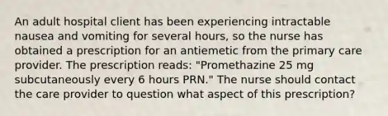 An adult hospital client has been experiencing intractable nausea and vomiting for several hours, so the nurse has obtained a prescription for an antiemetic from the primary care provider. The prescription reads: "Promethazine 25 mg subcutaneously every 6 hours PRN." The nurse should contact the care provider to question what aspect of this prescription?