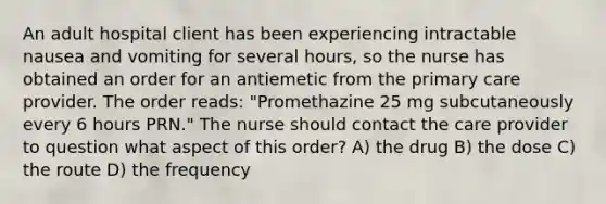 An adult hospital client has been experiencing intractable nausea and vomiting for several hours, so the nurse has obtained an order for an antiemetic from the primary care provider. The order reads: "Promethazine 25 mg subcutaneously every 6 hours PRN." The nurse should contact the care provider to question what aspect of this order? A) the drug B) the dose C) the route D) the frequency