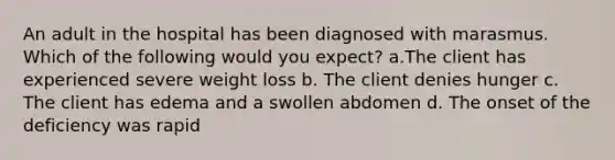 An adult in the hospital has been diagnosed with marasmus. Which of the following would you expect? a.The client has experienced severe weight loss b. The client denies hunger c. The client has edema and a swollen abdomen d. The onset of the deficiency was rapid