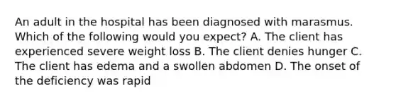 An adult in the hospital has been diagnosed with marasmus. Which of the following would you expect? A. The client has experienced severe weight loss B. The client denies hunger C. The client has edema and a swollen abdomen D. The onset of the deficiency was rapid