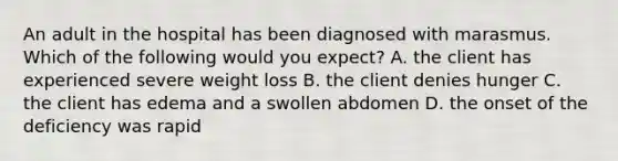 An adult in the hospital has been diagnosed with marasmus. Which of the following would you expect? A. the client has experienced severe weight loss B. the client denies hunger C. the client has edema and a swollen abdomen D. the onset of the deficiency was rapid