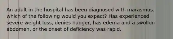 An adult in the hospital has been diagnosed with marasmus. which of the following would you expect? Has experienced severe weight loss, denies hunger, has edema and a swollen abdomen, or the onset of deficiency was rapid.