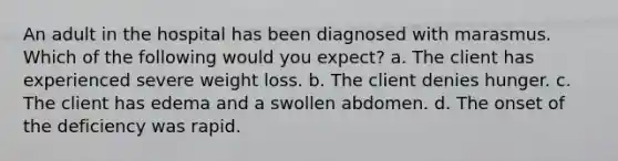 An adult in the hospital has been diagnosed with marasmus. Which of the following would you expect? a. The client has experienced severe weight loss. b. The client denies hunger. c. The client has edema and a swollen abdomen. d. The onset of the deficiency was rapid.