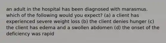 an adult in the hospital has been diagnosed with marasmus. which of the following would you expect? (a) a client has experienced severe weight loss (b) the client denies hunger (c) the client has edema and a swollen abdomen (d) the onset of the deficiency was rapid