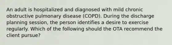 An adult is hospitalized and diagnosed with mild chronic obstructive pulmonary disease (COPD). During the discharge planning session, the person identifies a desire to exercise regularly. Which of the following should the OTA recommend the client pursue?