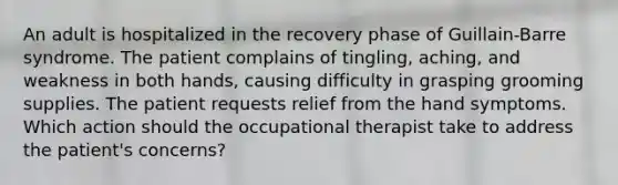 An adult is hospitalized in the recovery phase of Guillain-Barre syndrome. The patient complains of tingling, aching, and weakness in both hands, causing difficulty in grasping grooming supplies. The patient requests relief from the hand symptoms. Which action should the occupational therapist take to address the patient's concerns?