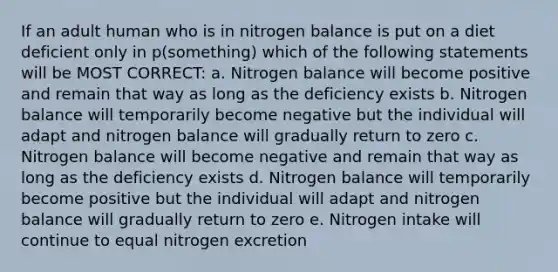 If an adult human who is in nitrogen balance is put on a diet deficient only in p(something) which of the following statements will be MOST CORRECT: a. Nitrogen balance will become positive and remain that way as long as the deficiency exists b. Nitrogen balance will temporarily become negative but the individual will adapt and nitrogen balance will gradually return to zero c. Nitrogen balance will become negative and remain that way as long as the deficiency exists d. Nitrogen balance will temporarily become positive but the individual will adapt and nitrogen balance will gradually return to zero e. Nitrogen intake will continue to equal nitrogen excretion