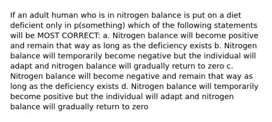 If an adult human who is in nitrogen balance is put on a diet deficient only in p(something) which of the following statements will be MOST CORRECT: a. Nitrogen balance will become positive and remain that way as long as the deficiency exists b. Nitrogen balance will temporarily become negative but the individual will adapt and nitrogen balance will gradually return to zero c. Nitrogen balance will become negative and remain that way as long as the deficiency exists d. Nitrogen balance will temporarily become positive but the individual will adapt and nitrogen balance will gradually return to zero