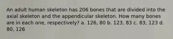 An adult human skeleton has 206 bones that are divided into the axial skeleton and the appendicular skeleton. How many bones are in each one, respectively? a. 126, 80 b. 123, 83 c. 83, 123 d. 80, 126