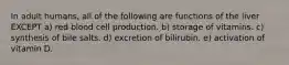 In adult humans, all of the following are functions of the liver EXCEPT a) red blood cell production. b) storage of vitamins. c) synthesis of bile salts. d) excretion of bilirubin. e) activation of vitamin D.