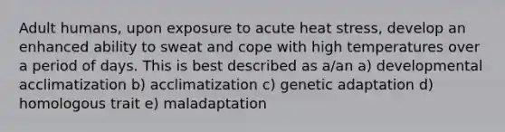 Adult humans, upon exposure to acute heat stress, develop an enhanced ability to sweat and cope with high temperatures over a period of days. This is best described as a/an a) developmental acclimatization b) acclimatization c) genetic adaptation d) homologous trait e) maladaptation