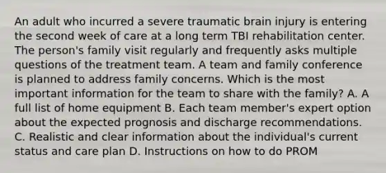 An adult who incurred a severe traumatic brain injury is entering the second week of care at a long term TBI rehabilitation center. The person's family visit regularly and frequently asks multiple questions of the treatment team. A team and family conference is planned to address family concerns. Which is the most important information for the team to share with the family? A. A full list of home equipment B. Each team member's expert option about the expected prognosis and discharge recommendations. C. Realistic and clear information about the individual's current status and care plan D. Instructions on how to do PROM