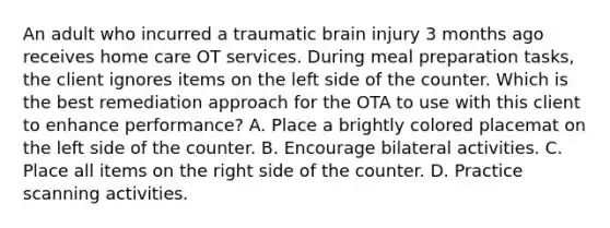 An adult who incurred a traumatic brain injury 3 months ago receives home care OT services. During meal preparation tasks, the client ignores items on the left side of the counter. Which is the best remediation approach for the OTA to use with this client to enhance performance? A. Place a brightly colored placemat on the left side of the counter. B. Encourage bilateral activities. C. Place all items on the right side of the counter. D. Practice scanning activities.