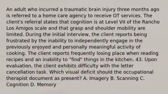 An adult who incurred a traumatic brain injury three months ago is referred to a home care agency to receive OT services. The client's referral states that cognition is at Level VII of the Rancho Los Amigos scale and that grasp and shoulder mobility are limited. During the initial interview, the client reports being frustrated by the inability to independently engage in the previously enjoyed and personally meaningful activity of cooking. The client reports frequently losing place when reading recipes and an inability to "find" things in the kitchen. 43. Upon evaluation, the client exhibits difficulty with the letter cancellation task. Which visual deficit should the occupational therapist document as present? A. Imagery B. Scanning C. Cognition D. Memory